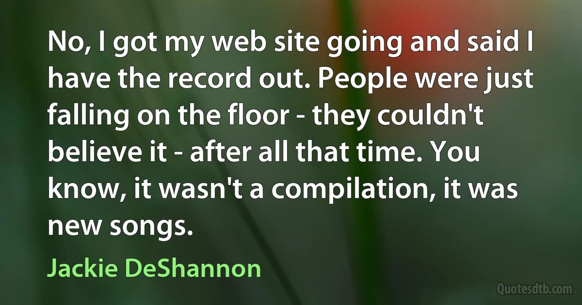 No, I got my web site going and said I have the record out. People were just falling on the floor - they couldn't believe it - after all that time. You know, it wasn't a compilation, it was new songs. (Jackie DeShannon)