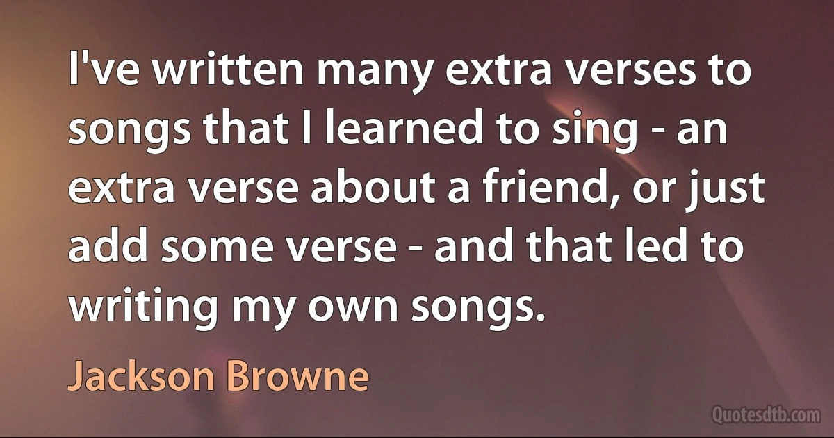 I've written many extra verses to songs that I learned to sing - an extra verse about a friend, or just add some verse - and that led to writing my own songs. (Jackson Browne)