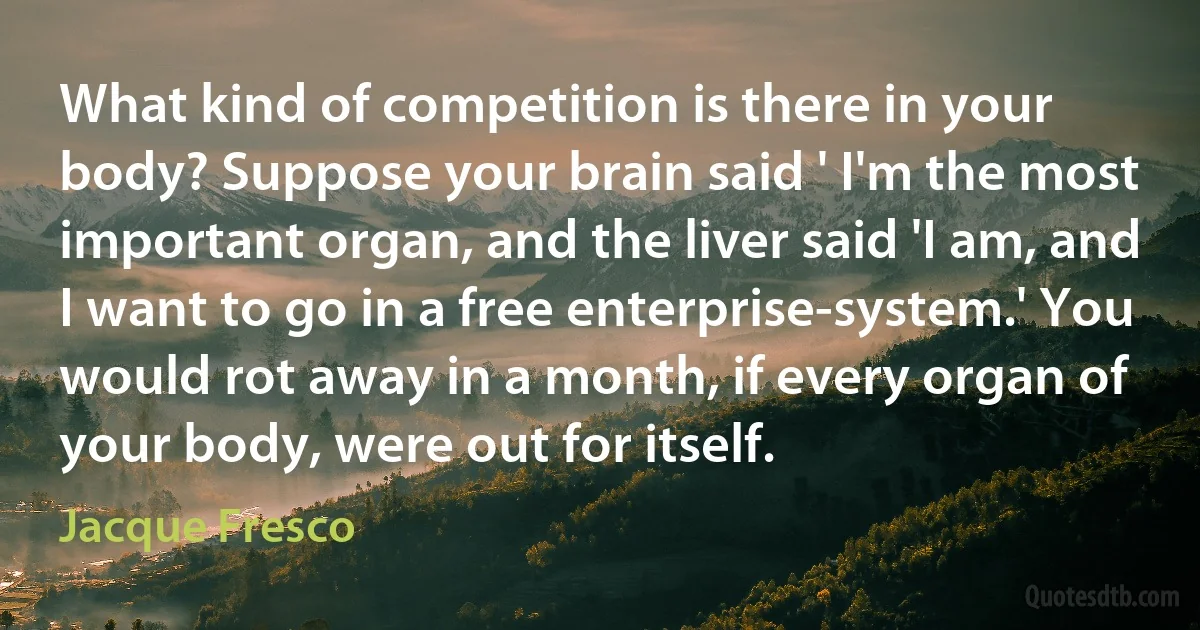 What kind of competition is there in your body? Suppose your brain said ' I'm the most important organ, and the liver said 'I am, and I want to go in a free enterprise-system.' You would rot away in a month, if every organ of your body, were out for itself. (Jacque Fresco)