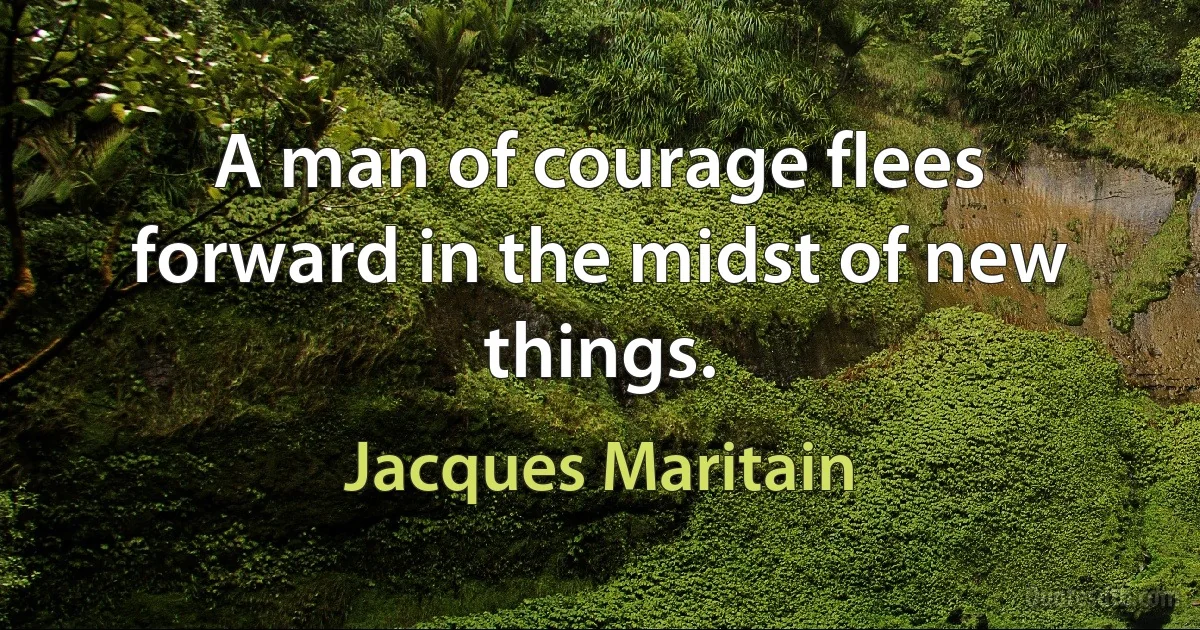 A man of courage flees forward in the midst of new things. (Jacques Maritain)