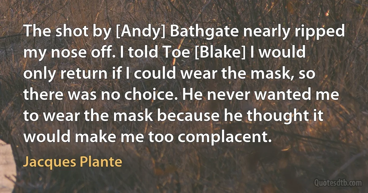 The shot by [Andy] Bathgate nearly ripped my nose off. I told Toe [Blake] I would only return if I could wear the mask, so there was no choice. He never wanted me to wear the mask because he thought it would make me too complacent. (Jacques Plante)