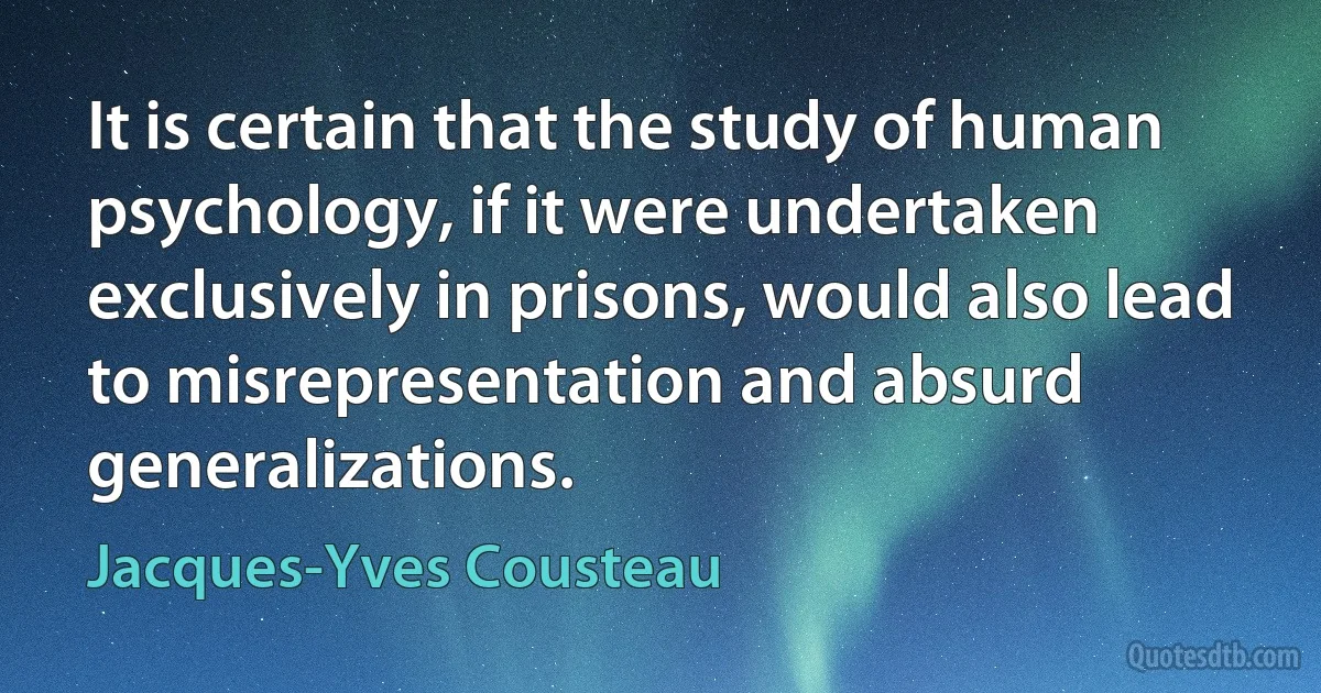 It is certain that the study of human psychology, if it were undertaken exclusively in prisons, would also lead to misrepresentation and absurd generalizations. (Jacques-Yves Cousteau)