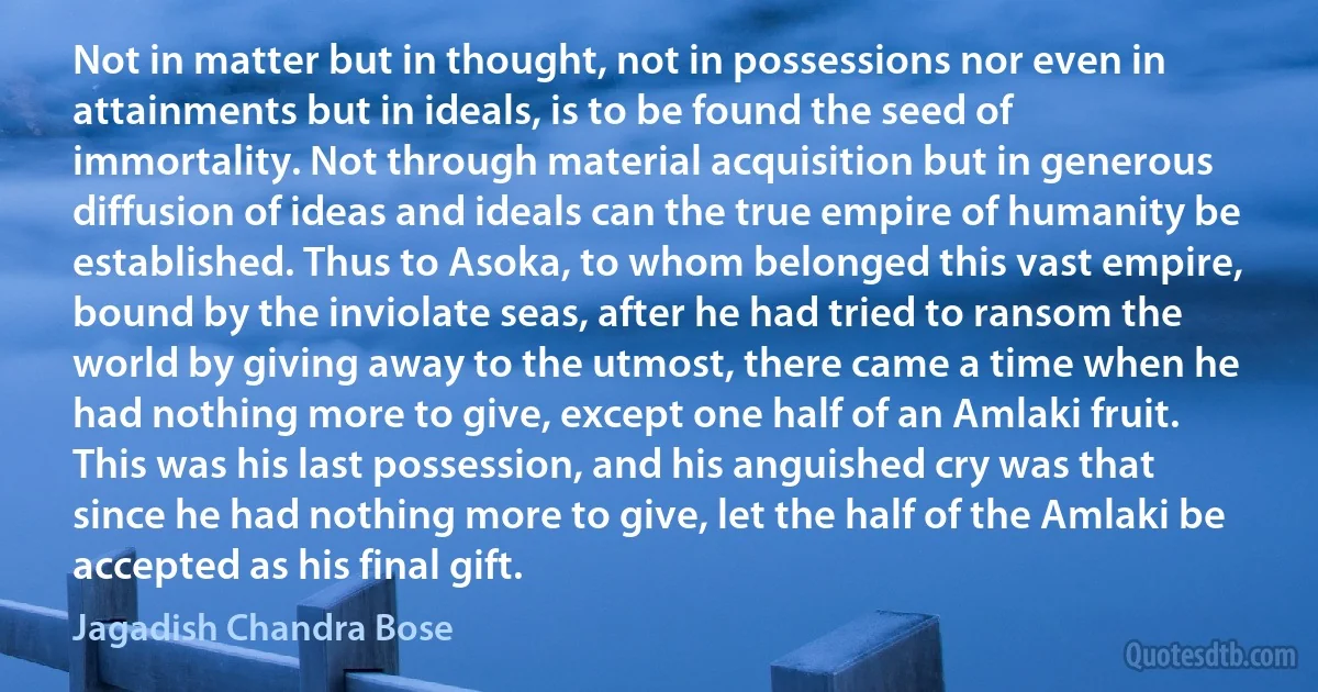 Not in matter but in thought, not in possessions nor even in attainments but in ideals, is to be found the seed of immortality. Not through material acquisition but in generous diffusion of ideas and ideals can the true empire of humanity be established. Thus to Asoka, to whom belonged this vast empire, bound by the inviolate seas, after he had tried to ransom the world by giving away to the utmost, there came a time when he had nothing more to give, except one half of an Amlaki fruit. This was his last possession, and his anguished cry was that since he had nothing more to give, let the half of the Amlaki be accepted as his final gift. (Jagadish Chandra Bose)