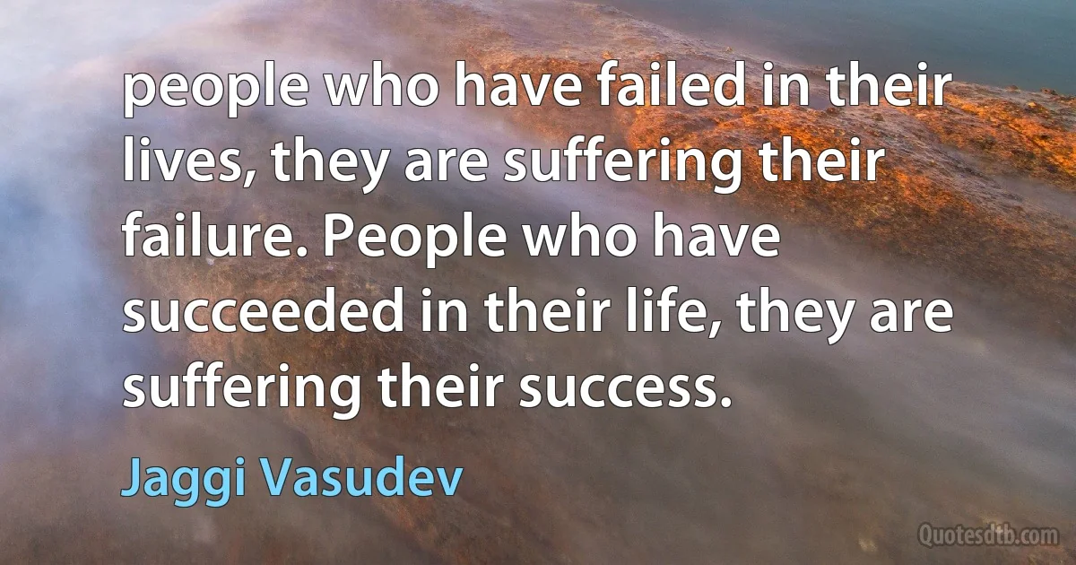 people who have failed in their lives, they are suffering their failure. People who have succeeded in their life, they are suffering their success. (Jaggi Vasudev)