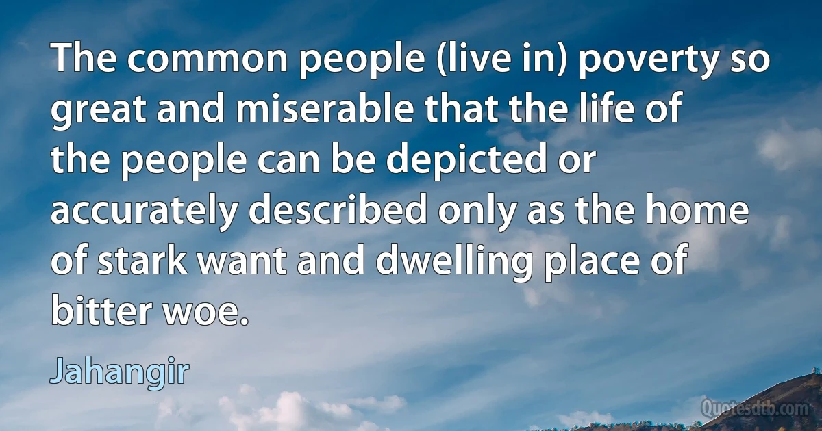 The common people (live in) poverty so great and miserable that the life of the people can be depicted or accurately described only as the home of stark want and dwelling place of bitter woe. (Jahangir)