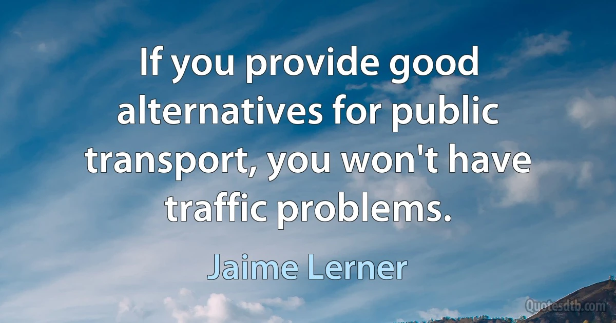 If you provide good alternatives for public transport, you won't have traffic problems. (Jaime Lerner)