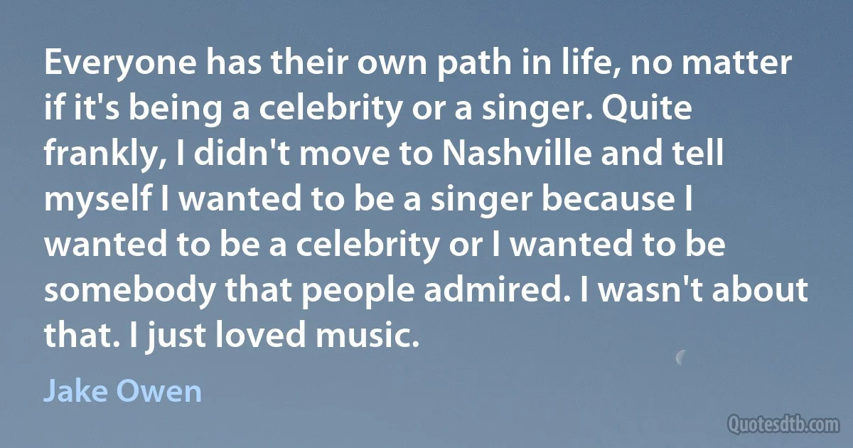 Everyone has their own path in life, no matter if it's being a celebrity or a singer. Quite frankly, I didn't move to Nashville and tell myself I wanted to be a singer because I wanted to be a celebrity or I wanted to be somebody that people admired. I wasn't about that. I just loved music. (Jake Owen)