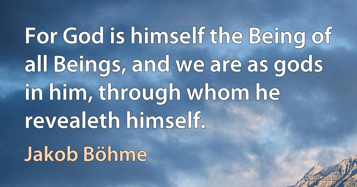 For God is himself the Being of all Beings, and we are as gods in him, through whom he revealeth himself. (Jakob Böhme)