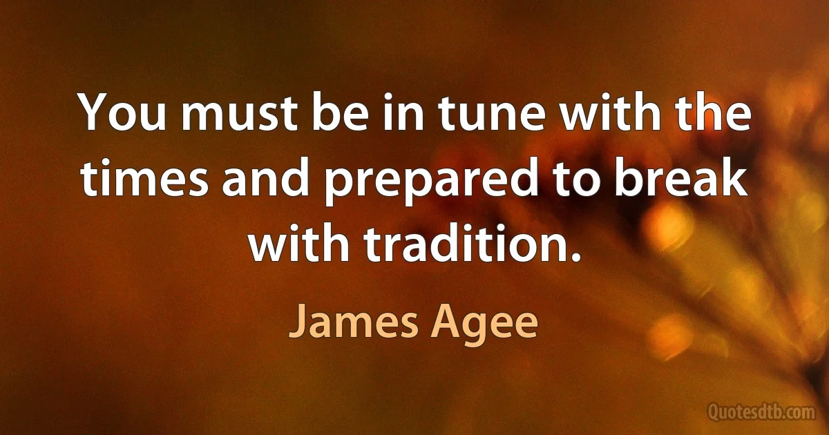 You must be in tune with the times and prepared to break with tradition. (James Agee)