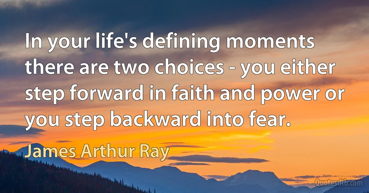 In your life's defining moments there are two choices - you either step forward in faith and power or you step backward into fear. (James Arthur Ray)