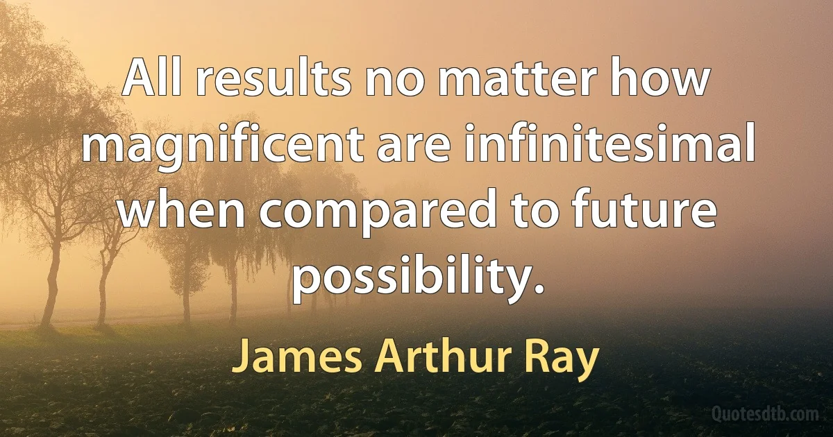 All results no matter how magnificent are infinitesimal when compared to future possibility. (James Arthur Ray)