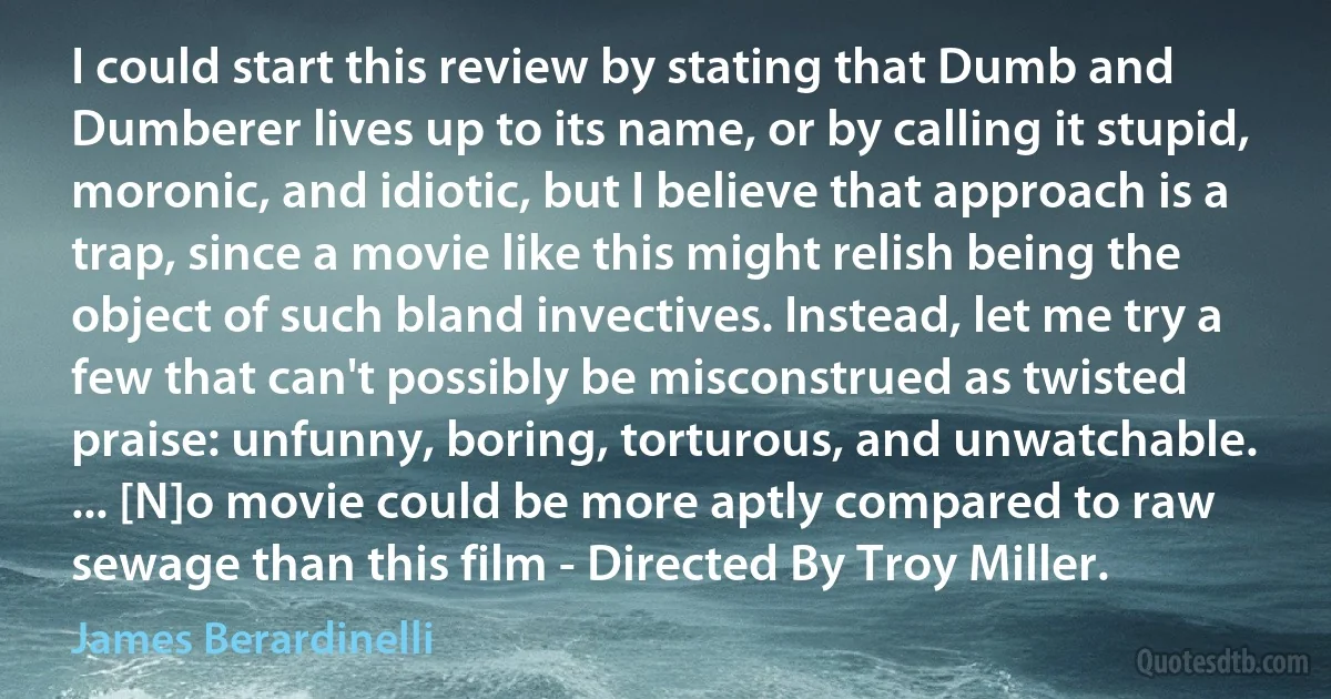 I could start this review by stating that Dumb and Dumberer lives up to its name, or by calling it stupid, moronic, and idiotic, but I believe that approach is a trap, since a movie like this might relish being the object of such bland invectives. Instead, let me try a few that can't possibly be misconstrued as twisted praise: unfunny, boring, torturous, and unwatchable. ... [N]o movie could be more aptly compared to raw sewage than this film - Directed By Troy Miller. (James Berardinelli)