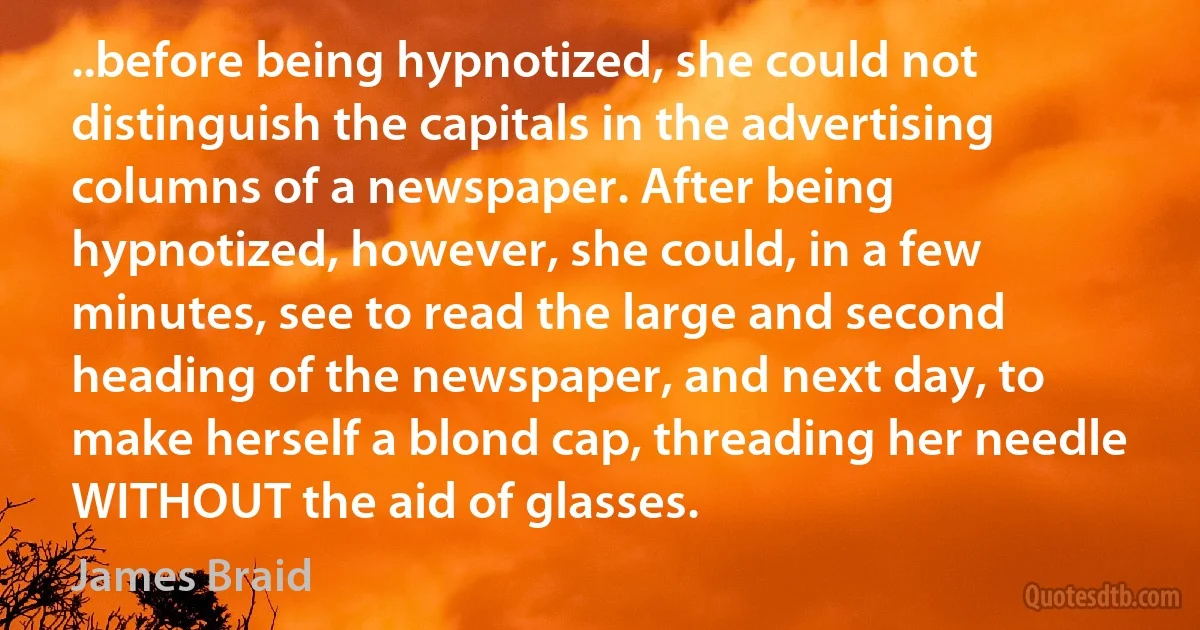 ..before being hypnotized, she could not distinguish the capitals in the advertising columns of a newspaper. After being hypnotized, however, she could, in a few minutes, see to read the large and second heading of the newspaper, and next day, to make herself a blond cap, threading her needle WITHOUT the aid of glasses. (James Braid)