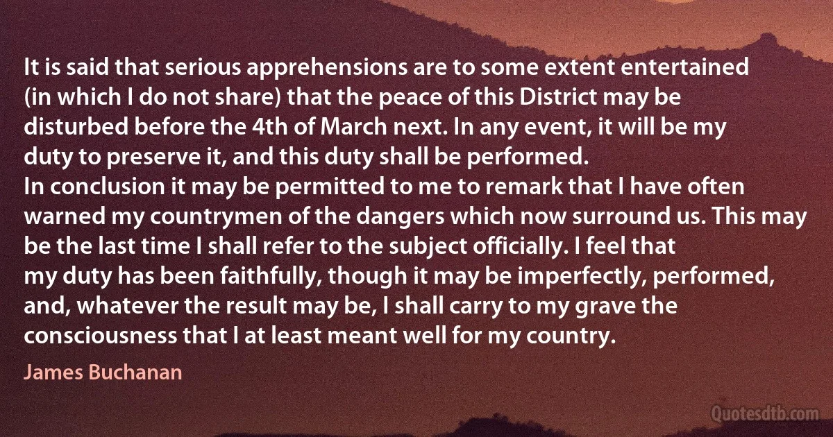 It is said that serious apprehensions are to some extent entertained (in which I do not share) that the peace of this District may be disturbed before the 4th of March next. In any event, it will be my duty to preserve it, and this duty shall be performed.
In conclusion it may be permitted to me to remark that I have often warned my countrymen of the dangers which now surround us. This may be the last time I shall refer to the subject officially. I feel that my duty has been faithfully, though it may be imperfectly, performed, and, whatever the result may be, I shall carry to my grave the consciousness that I at least meant well for my country. (James Buchanan)