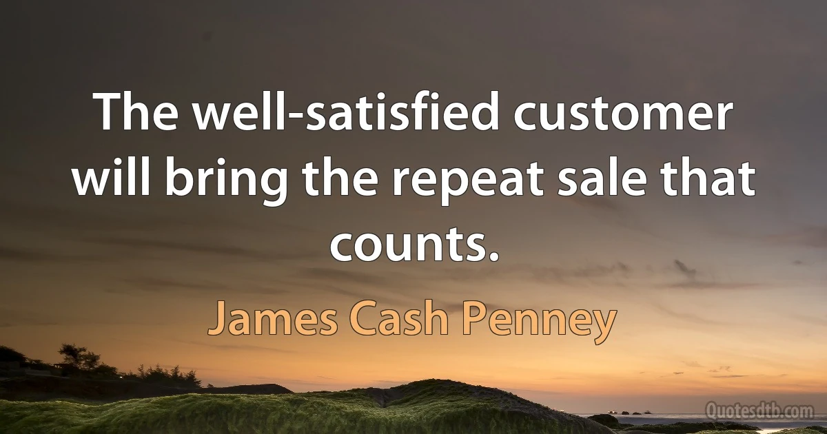 The well-satisfied customer will bring the repeat sale that counts. (James Cash Penney)