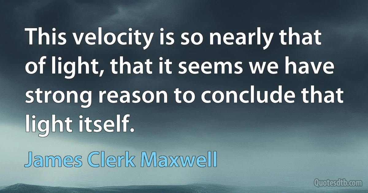 This velocity is so nearly that of light, that it seems we have strong reason to conclude that light itself. (James Clerk Maxwell)