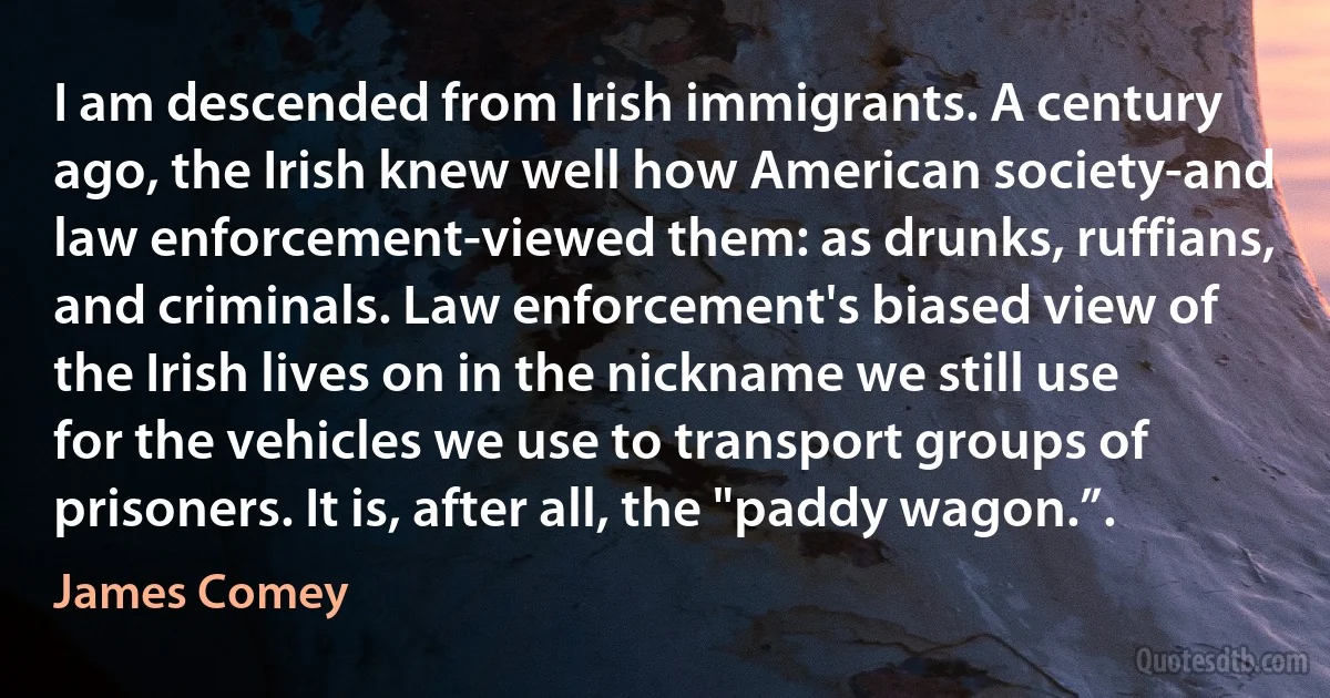 I am descended from Irish immigrants. A century ago, the Irish knew well how American society-and law enforcement-viewed them: as drunks, ruffians, and criminals. Law enforcement's biased view of the Irish lives on in the nickname we still use for the vehicles we use to transport groups of prisoners. It is, after all, the "paddy wagon.”. (James Comey)