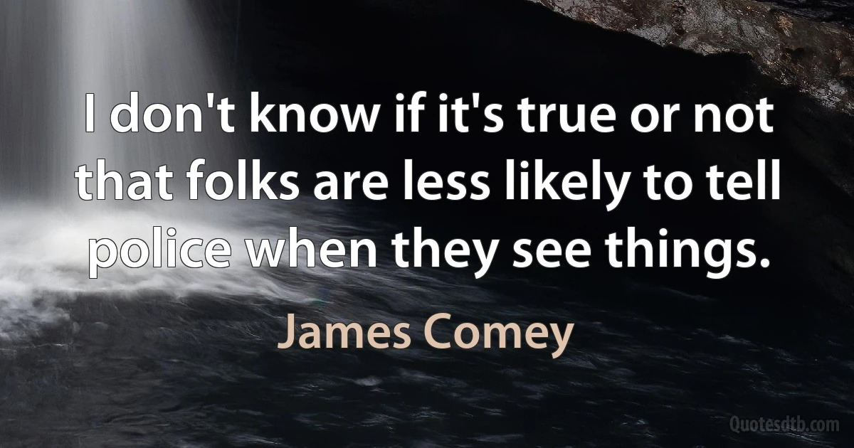 I don't know if it's true or not that folks are less likely to tell police when they see things. (James Comey)