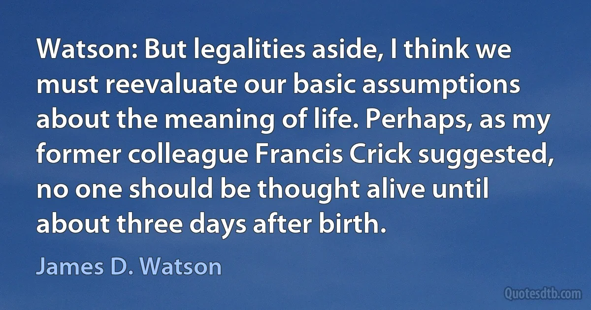 Watson: But legalities aside, I think we must reevaluate our basic assumptions about the meaning of life. Perhaps, as my former colleague Francis Crick suggested, no one should be thought alive until about three days after birth. (James D. Watson)