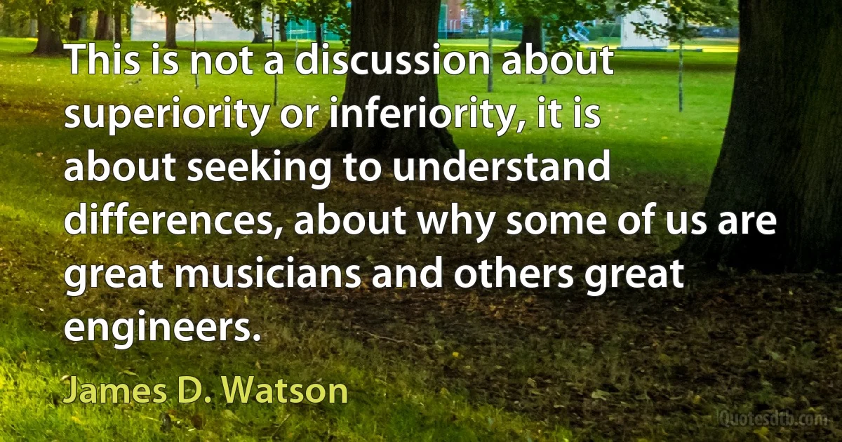 This is not a discussion about superiority or inferiority, it is about seeking to understand differences, about why some of us are great musicians and others great engineers. (James D. Watson)