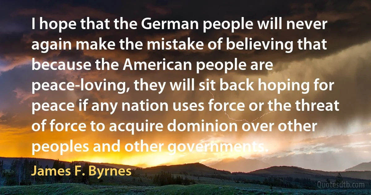 I hope that the German people will never again make the mistake of believing that because the American people are peace-loving, they will sit back hoping for peace if any nation uses force or the threat of force to acquire dominion over other peoples and other governments. (James F. Byrnes)