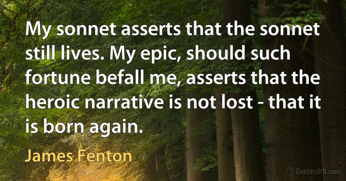 My sonnet asserts that the sonnet still lives. My epic, should such fortune befall me, asserts that the heroic narrative is not lost - that it is born again. (James Fenton)