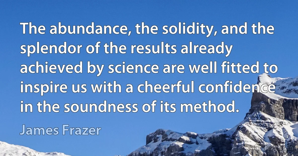 The abundance, the solidity, and the splendor of the results already achieved by science are well fitted to inspire us with a cheerful confidence in the soundness of its method. (James Frazer)