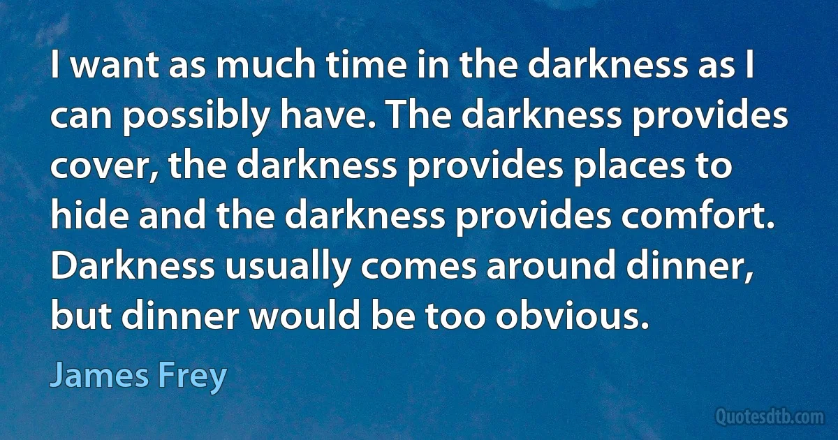 I want as much time in the darkness as I can possibly have. The darkness provides cover, the darkness provides places to hide and the darkness provides comfort. Darkness usually comes around dinner, but dinner would be too obvious. (James Frey)