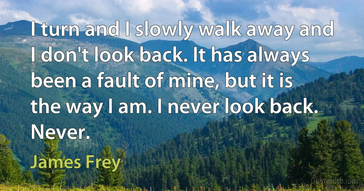 I turn and I slowly walk away and I don't look back. It has always been a fault of mine, but it is the way I am. I never look back. Never. (James Frey)