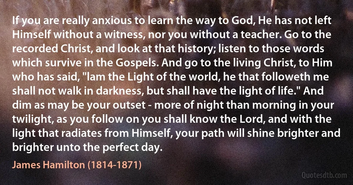 If you are really anxious to learn the way to God, He has not left Himself without a witness, nor you without a teacher. Go to the recorded Christ, and look at that history; listen to those words which survive in the Gospels. And go to the living Christ, to Him who has said, "lam the Light of the world, he that followeth me shall not walk in darkness, but shall have the light of life." And dim as may be your outset - more of night than morning in your twilight, as you follow on you shall know the Lord, and with the light that radiates from Himself, your path will shine brighter and brighter unto the perfect day. (James Hamilton (1814-1871))