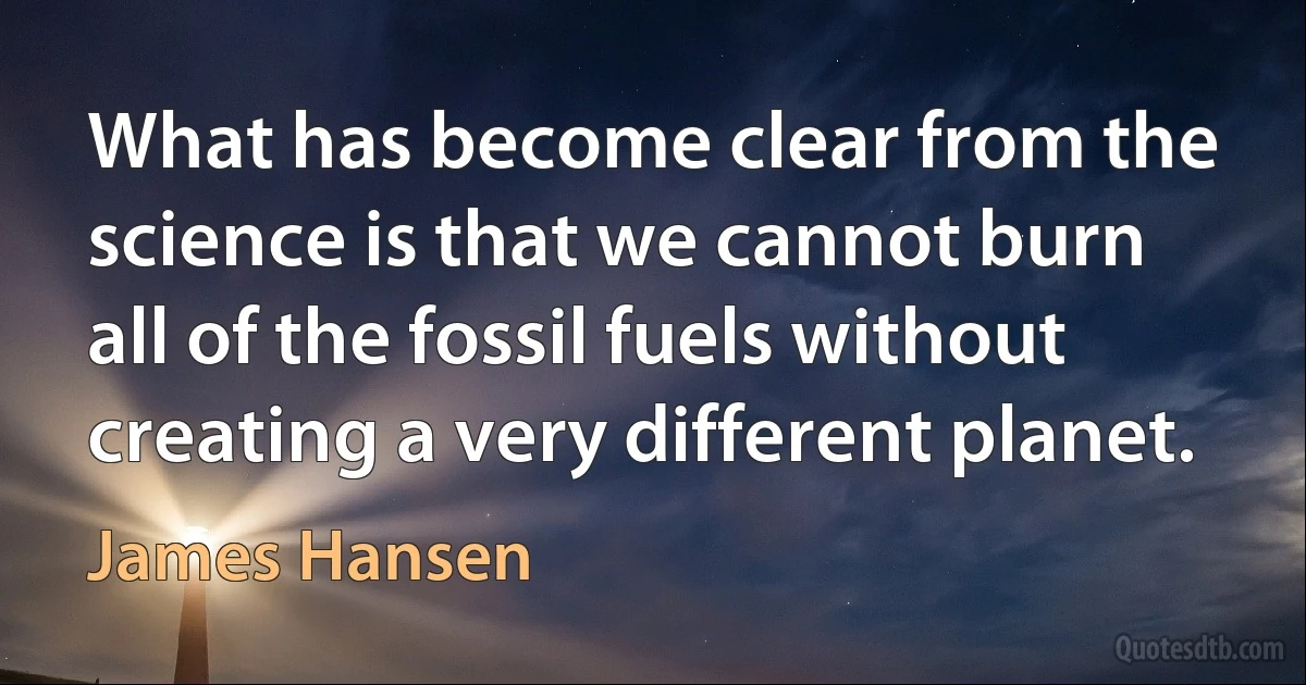 What has become clear from the science is that we cannot burn all of the fossil fuels without creating a very different planet. (James Hansen)