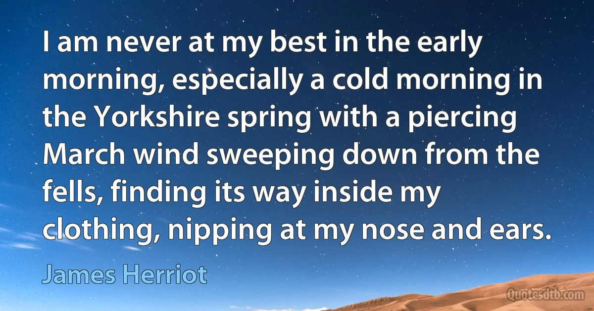 I am never at my best in the early morning, especially a cold morning in the Yorkshire spring with a piercing March wind sweeping down from the fells, finding its way inside my clothing, nipping at my nose and ears. (James Herriot)