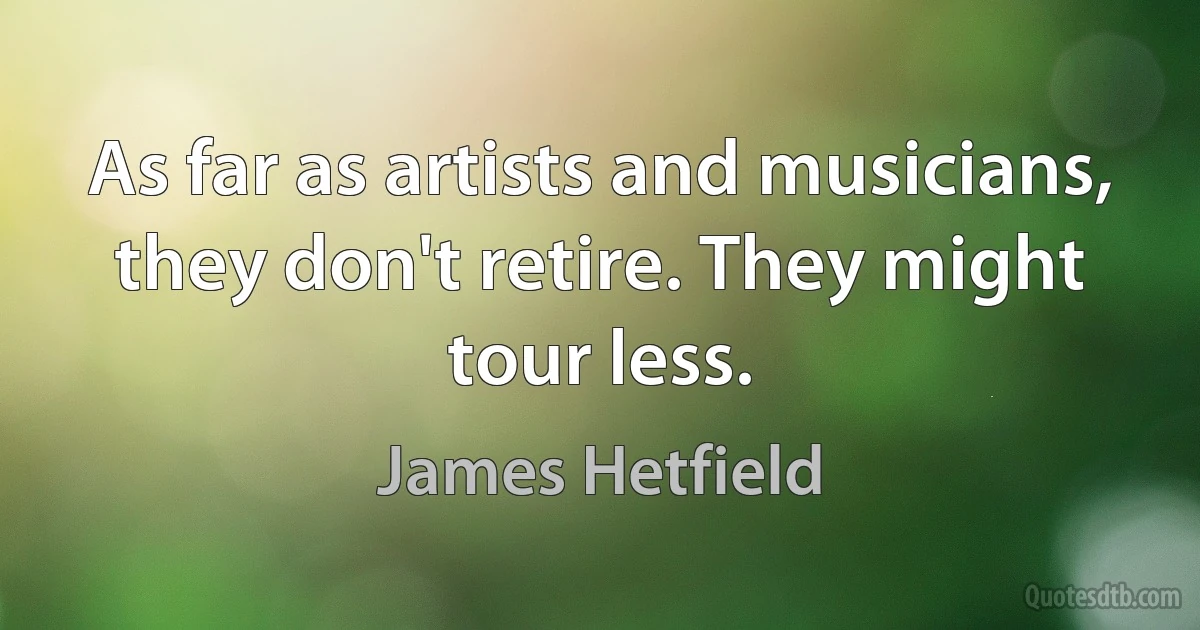 As far as artists and musicians, they don't retire. They might tour less. (James Hetfield)