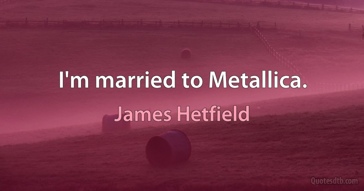 I'm married to Metallica. (James Hetfield)