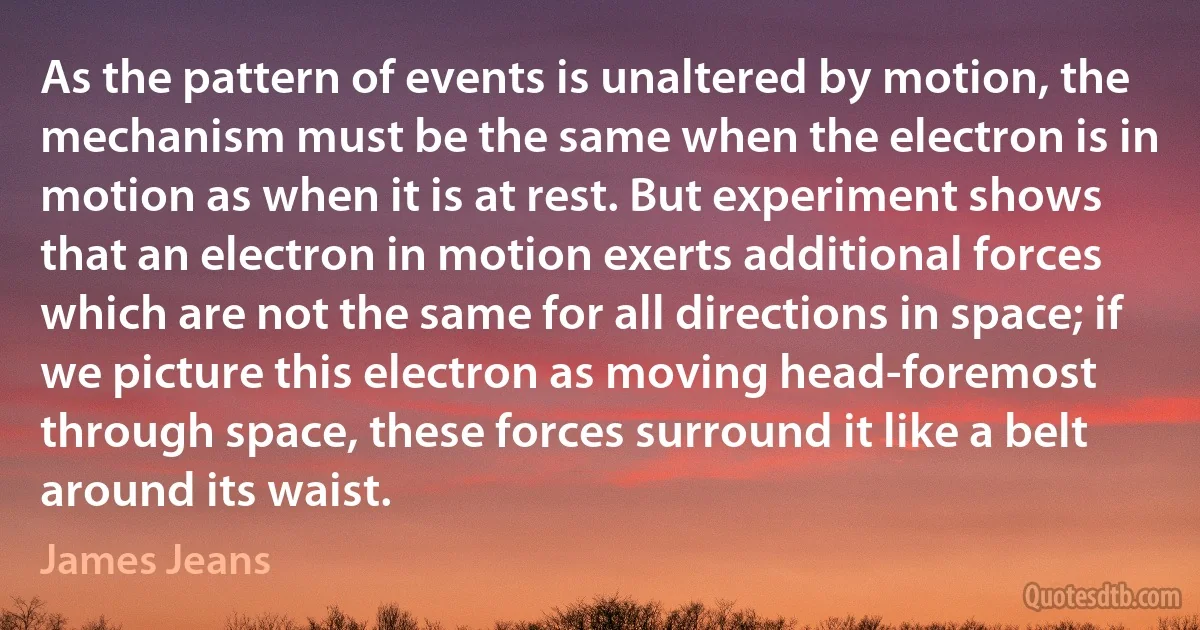 As the pattern of events is unaltered by motion, the mechanism must be the same when the electron is in motion as when it is at rest. But experiment shows that an electron in motion exerts additional forces which are not the same for all directions in space; if we picture this electron as moving head-foremost through space, these forces surround it like a belt around its waist. (James Jeans)