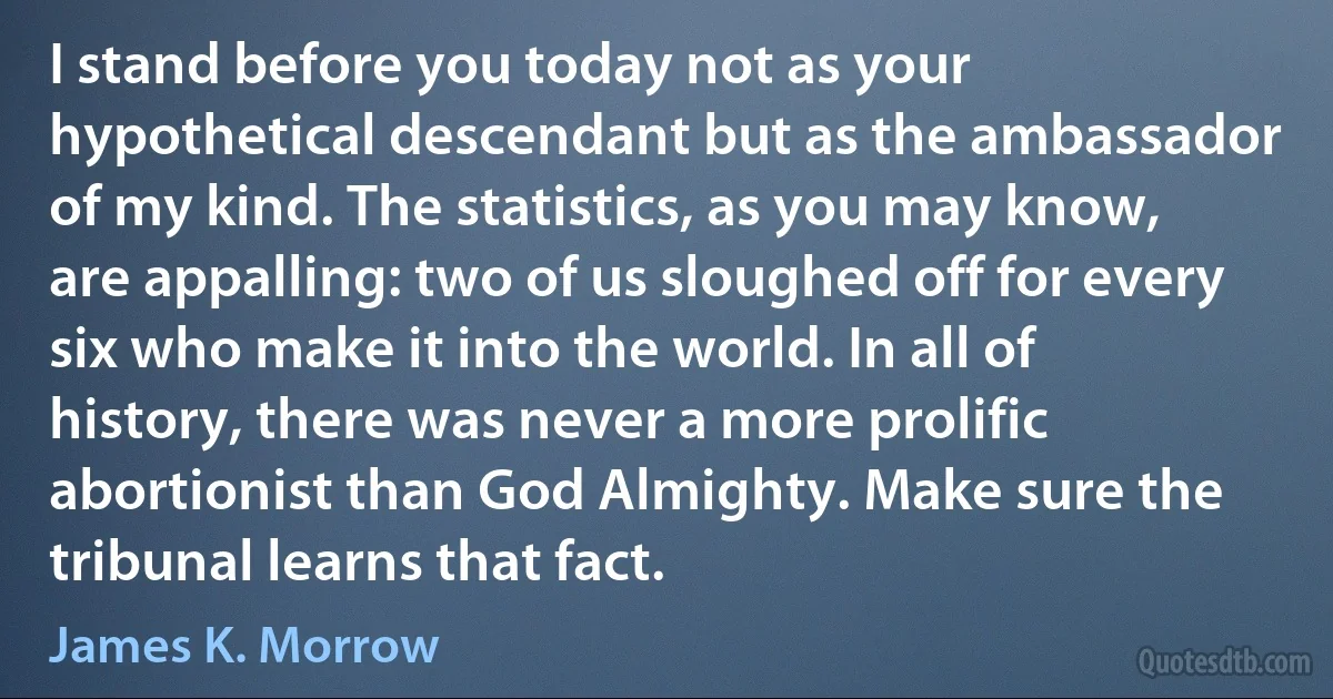 I stand before you today not as your hypothetical descendant but as the ambassador of my kind. The statistics, as you may know, are appalling: two of us sloughed off for every six who make it into the world. In all of history, there was never a more prolific abortionist than God Almighty. Make sure the tribunal learns that fact. (James K. Morrow)