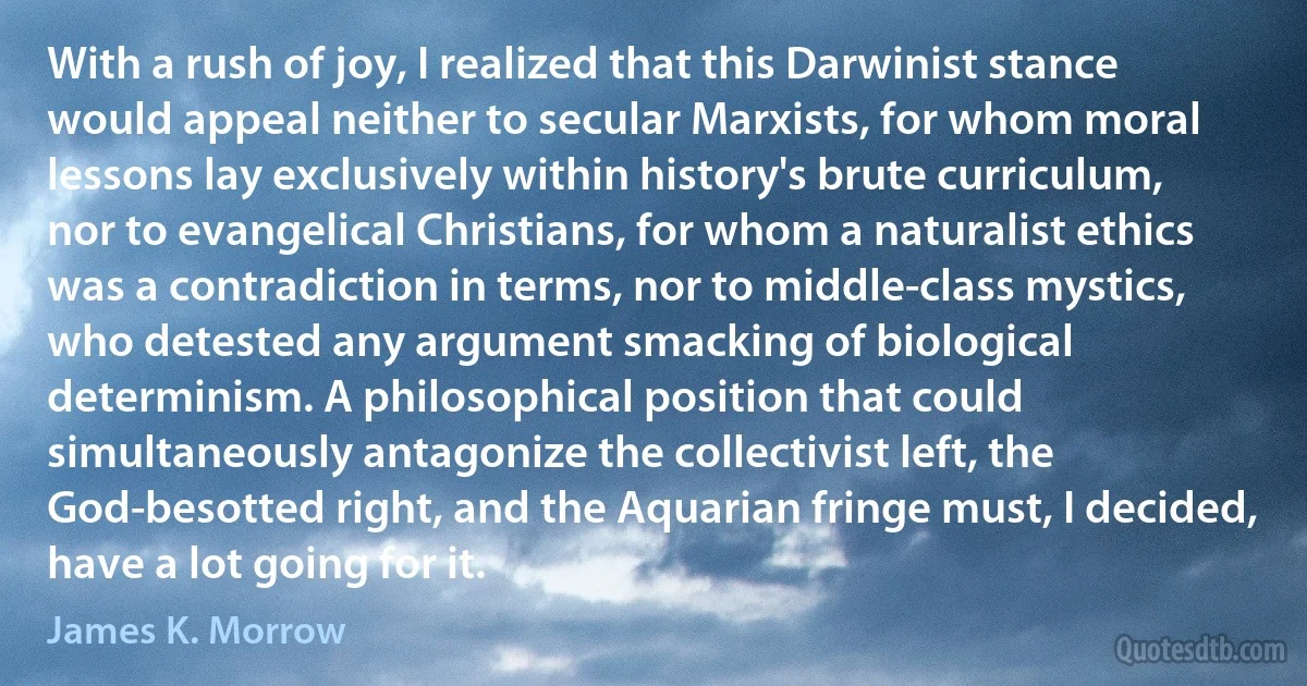 With a rush of joy, I realized that this Darwinist stance would appeal neither to secular Marxists, for whom moral lessons lay exclusively within history's brute curriculum, nor to evangelical Christians, for whom a naturalist ethics was a contradiction in terms, nor to middle-class mystics, who detested any argument smacking of biological determinism. A philosophical position that could simultaneously antagonize the collectivist left, the God-besotted right, and the Aquarian fringe must, I decided, have a lot going for it. (James K. Morrow)