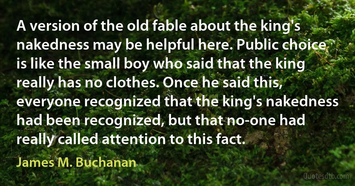 A version of the old fable about the king's nakedness may be helpful here. Public choice is like the small boy who said that the king really has no clothes. Once he said this, everyone recognized that the king's nakedness had been recognized, but that no-one had really called attention to this fact. (James M. Buchanan)