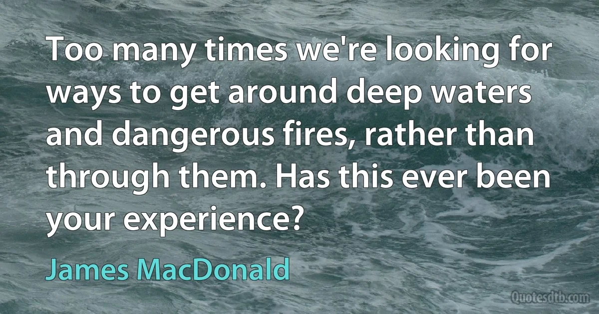 Too many times we're looking for ways to get around deep waters and dangerous fires, rather than through them. Has this ever been your experience? (James MacDonald)