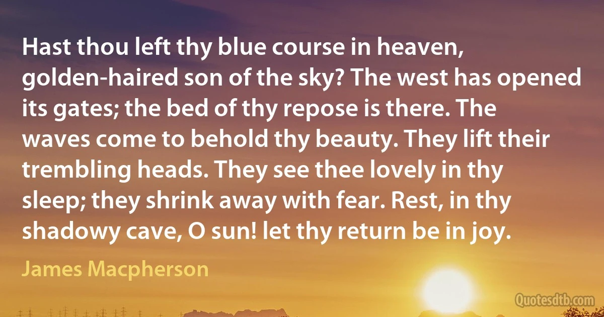 Hast thou left thy blue course in heaven, golden-haired son of the sky? The west has opened its gates; the bed of thy repose is there. The waves come to behold thy beauty. They lift their trembling heads. They see thee lovely in thy sleep; they shrink away with fear. Rest, in thy shadowy cave, O sun! let thy return be in joy. (James Macpherson)