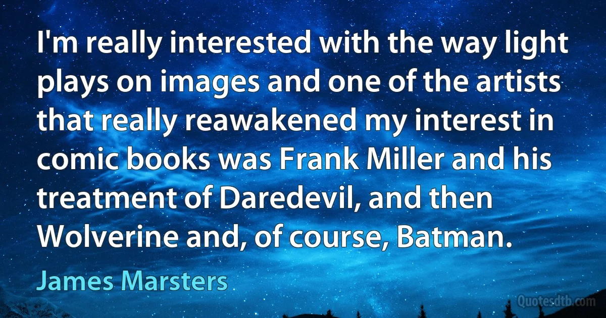 I'm really interested with the way light plays on images and one of the artists that really reawakened my interest in comic books was Frank Miller and his treatment of Daredevil, and then Wolverine and, of course, Batman. (James Marsters)