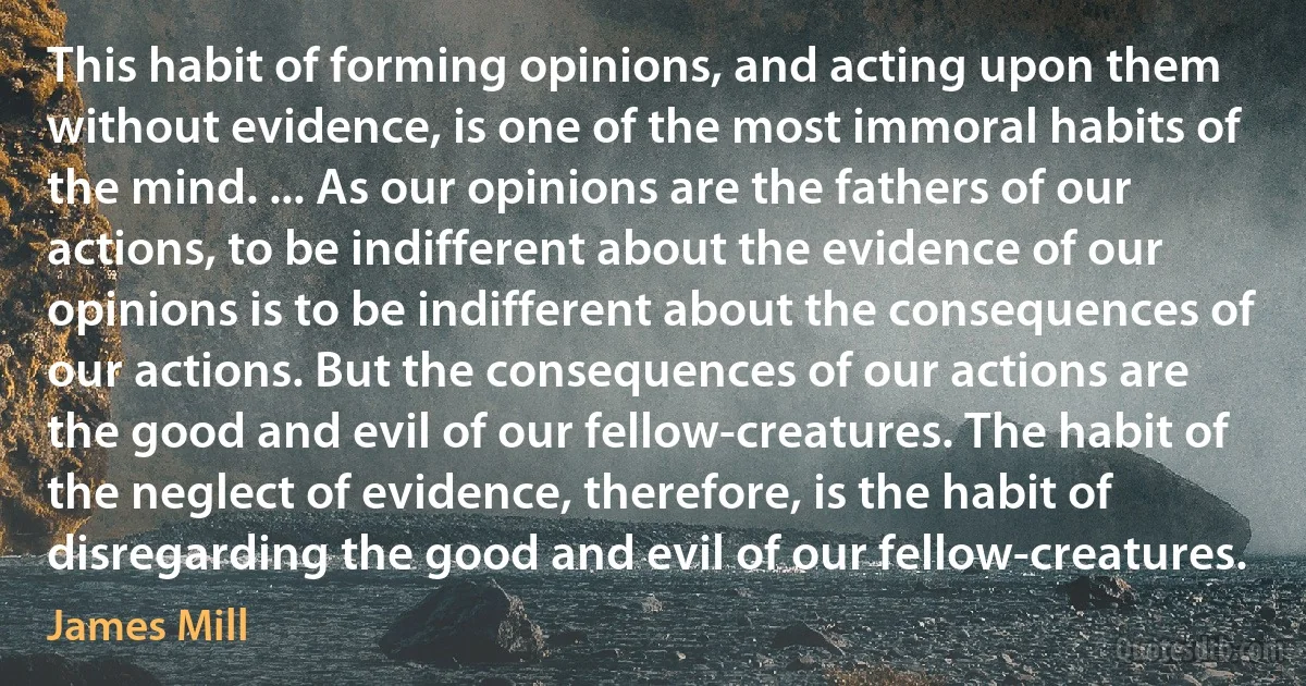 This habit of forming opinions, and acting upon them without evidence, is one of the most immoral habits of the mind. ... As our opinions are the fathers of our actions, to be indifferent about the evidence of our opinions is to be indifferent about the consequences of our actions. But the consequences of our actions are the good and evil of our fellow-creatures. The habit of the neglect of evidence, therefore, is the habit of disregarding the good and evil of our fellow-creatures. (James Mill)