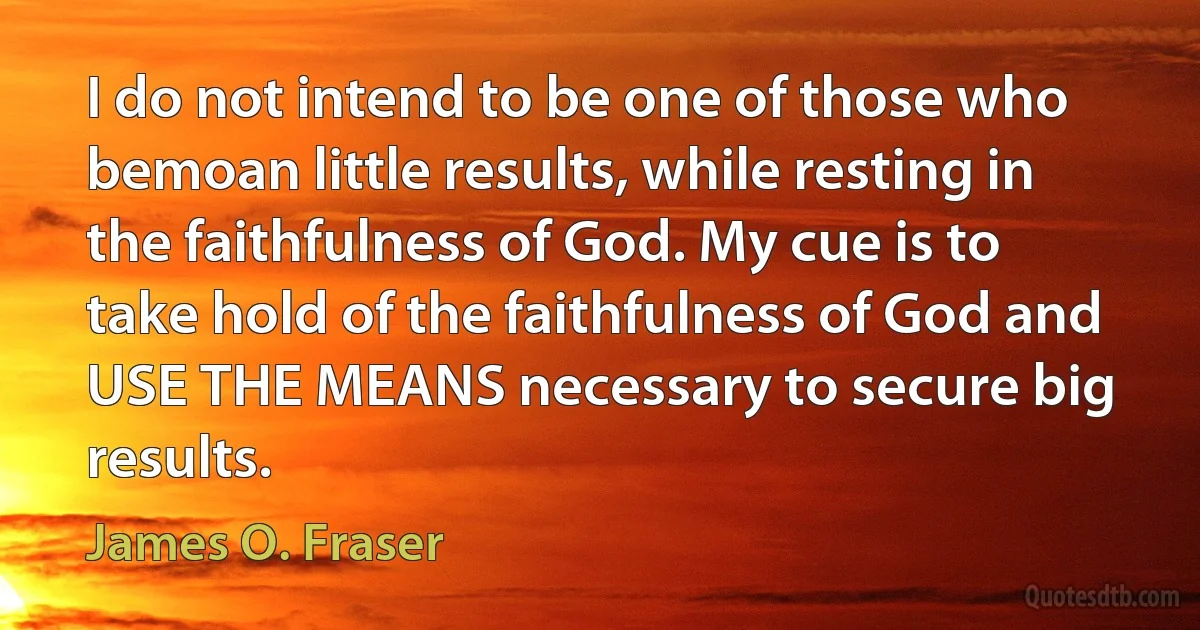 I do not intend to be one of those who bemoan little results, while resting in the faithfulness of God. My cue is to take hold of the faithfulness of God and USE THE MEANS necessary to secure big results. (James O. Fraser)