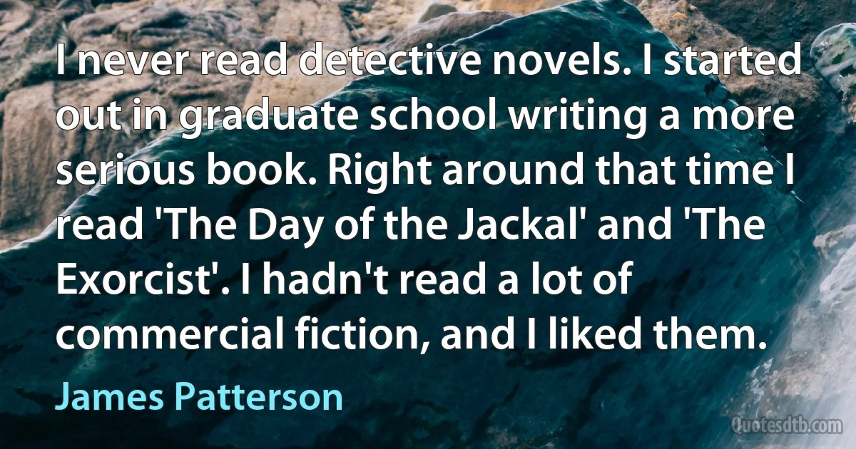 I never read detective novels. I started out in graduate school writing a more serious book. Right around that time I read 'The Day of the Jackal' and 'The Exorcist'. I hadn't read a lot of commercial fiction, and I liked them. (James Patterson)