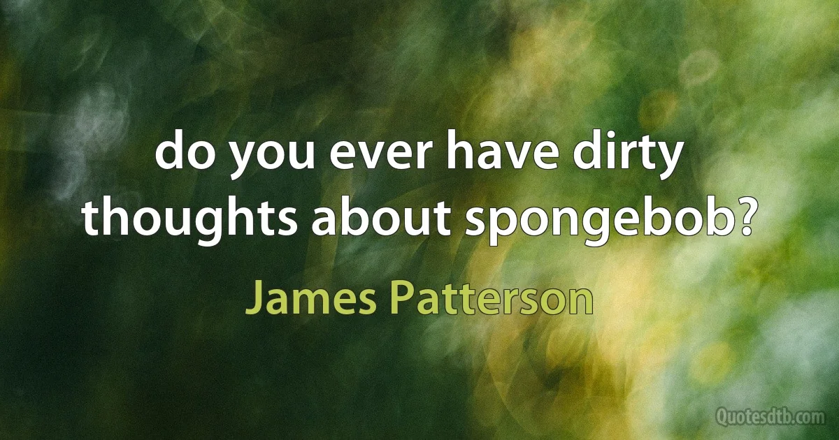 do you ever have dirty thoughts about spongebob? (James Patterson)