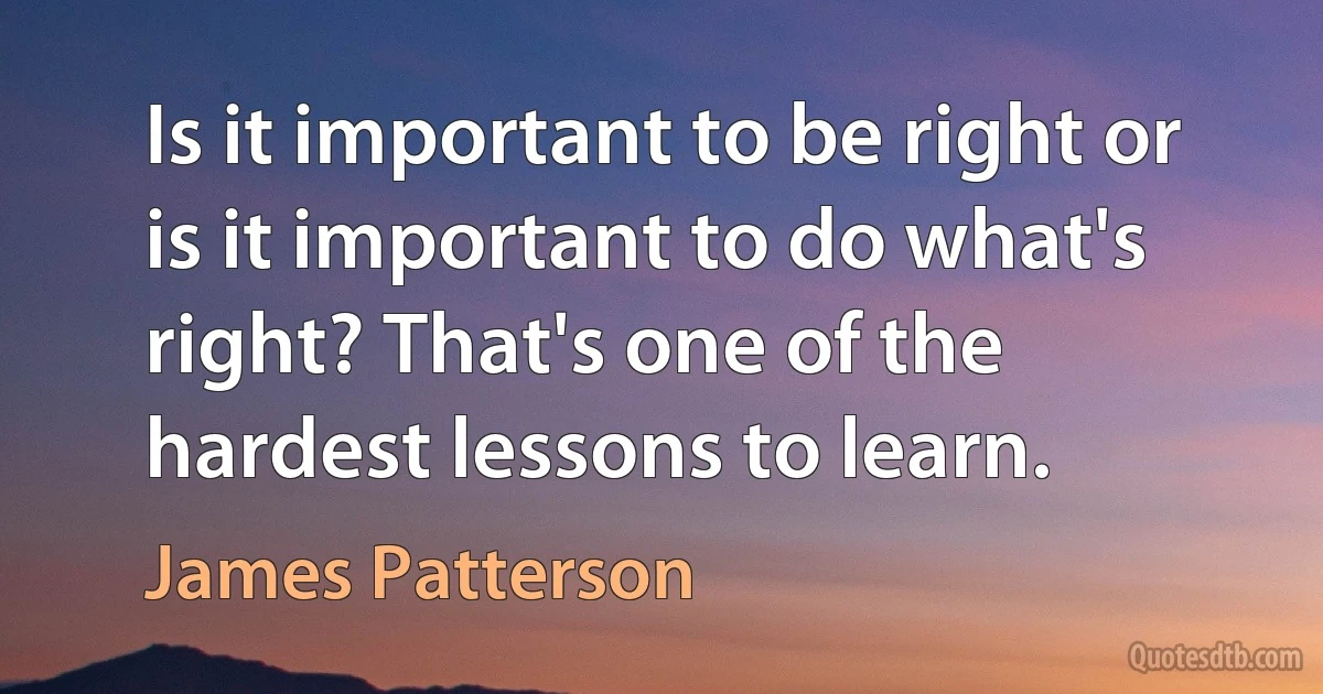 Is it important to be right or is it important to do what's right? That's one of the hardest lessons to learn. (James Patterson)