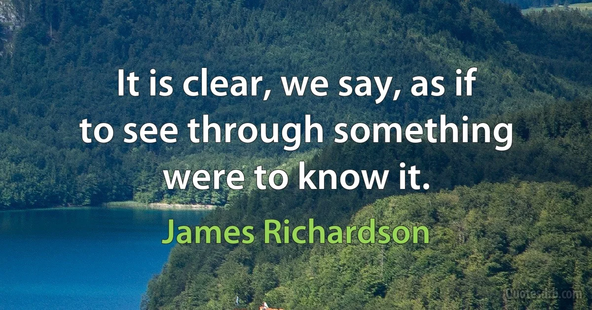 It is clear, we say, as if to see through something were to know it. (James Richardson)