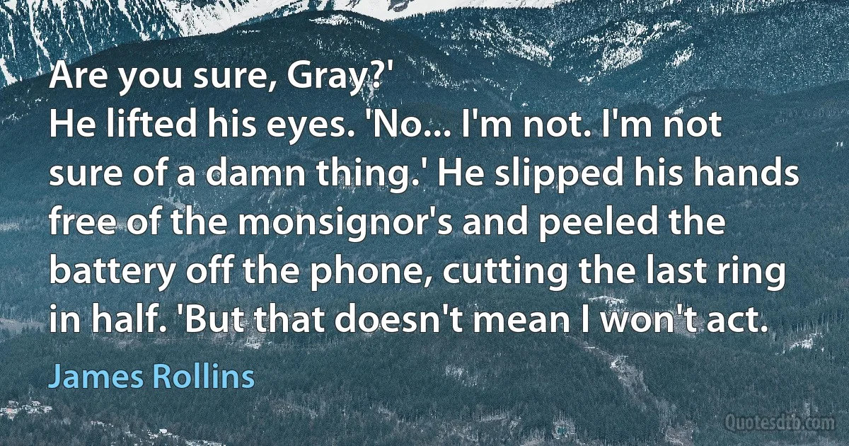 Are you sure, Gray?'
He lifted his eyes. 'No... I'm not. I'm not sure of a damn thing.' He slipped his hands free of the monsignor's and peeled the battery off the phone, cutting the last ring in half. 'But that doesn't mean I won't act. (James Rollins)