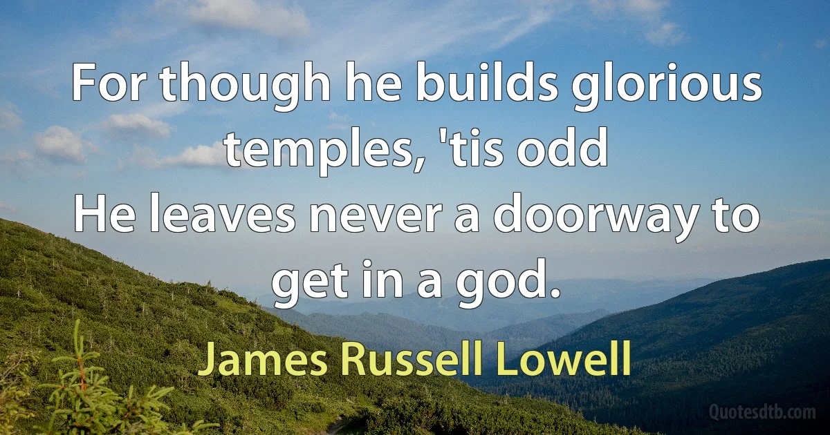 For though he builds glorious temples, 'tis odd
He leaves never a doorway to get in a god. (James Russell Lowell)