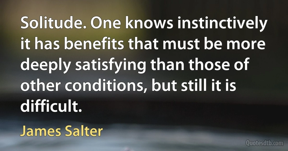 Solitude. One knows instinctively it has benefits that must be more deeply satisfying than those of other conditions, but still it is difficult. (James Salter)